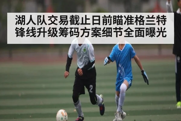 湖人队交易截止日前瞄准格兰特锋线升级筹码方案细节全面曝光 | kaiyun