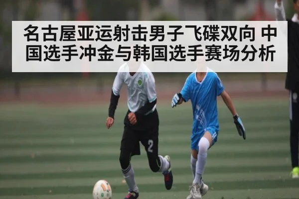 名古屋亚运射击男子飞碟双向 中国选手冲金与韩国选手赛场分析 - kaiyun